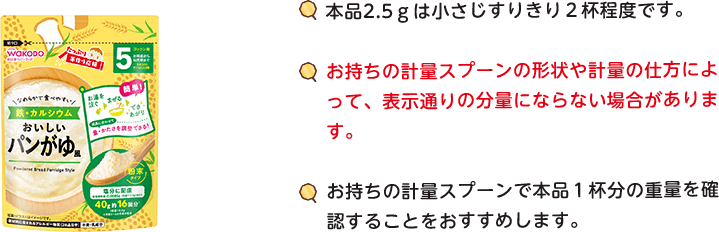 本品2.5gは小(xiǎo)さじすりきり2杯程度です。お持ちの計量スプーンの形状や計量の仕方によって、表示通りの分(fēn)量にならない場合があります。お持ちの計量スプーンで本品1杯分(fēn)の重量を確認することをおすすめします。