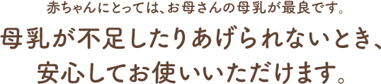 赤ちゃんにとっては、お母さんの母乳が最良です。母乳が不足したりあげられないとき、安心してお使いいただけます。