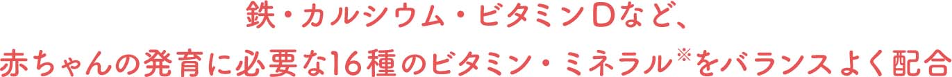 鉄・カルシウム・ビタミンDなど、赤ちゃんの発育に必要な16種のビタミン・ミネラル   をバランスよく配合